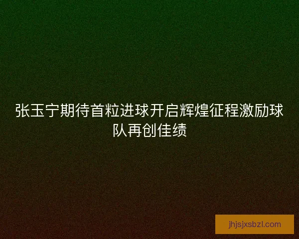 张玉宁期待首粒进球开启辉煌征程激励球队再创佳绩