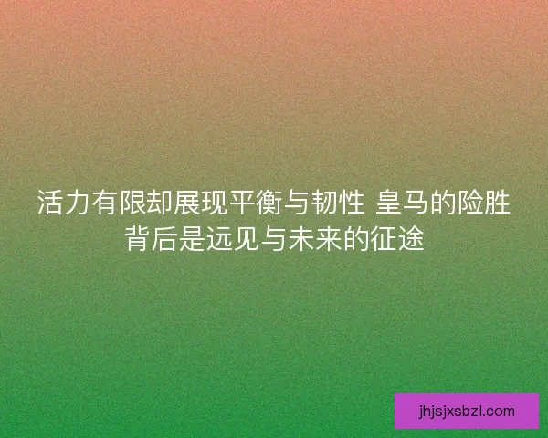 活力有限却展现平衡与韧性 皇马的险胜背后是远见与未来的征途