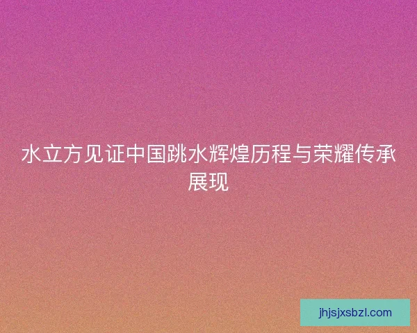 水立方见证中国跳水辉煌历程与荣耀传承展现