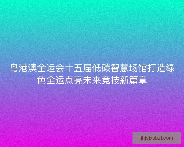 粤港澳全运会十五届低碳智慧场馆打造绿色全运点亮未来竞技新篇章