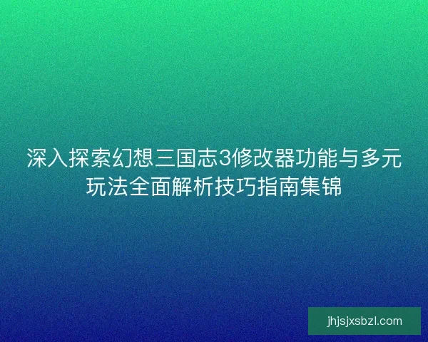 深入探索幻想三国志3修改器功能与多元玩法全面解析技巧指南集锦