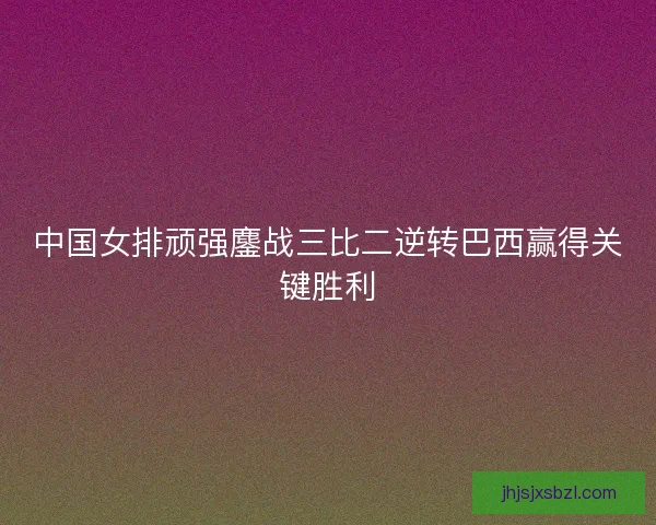 中国女排顽强鏖战三比二逆转巴西赢得关键胜利