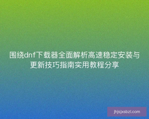 围绕dnf下载器全面解析高速稳定安装与更新技巧指南实用教程分享