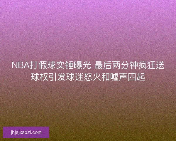 NBA打假球实锤曝光 最后两分钟疯狂送球权引发球迷怒火和嘘声四起